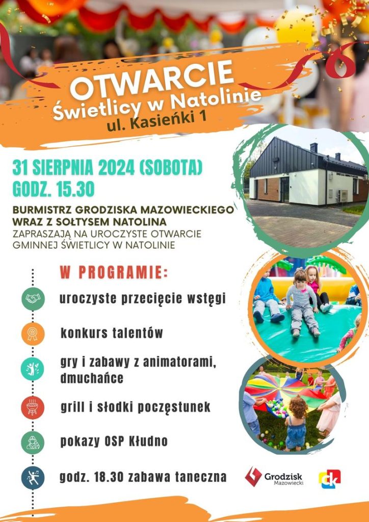 Otwarcie Świetlicy w Natolinie, ul. Kasieńki 1 31 SIERPNIA 2024 (SOBOTA) GODZ. 15.30 BURMISTRZ GRODZISKA MAZOWIECKIEGO WRAZ Z SOŁTYSEM NATOLINA ZAPRASZAJĄ NA UROCZYSTE OTWARCIE GMINNEJ ŚWIETLICY W NATOLINIE W PROGRAMIE: uroczyste przecięcie wstęgi konkurs talentów  gry i zabawy z animatorami, dmuchańce grill i słodki poczęstunek pokazy OSP Kłudno godz. 18.30 zabawa taneczna 